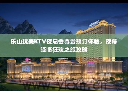 乐山玩美KTV夜总会尊贵预订体验，夜幕降临狂欢之旅攻略