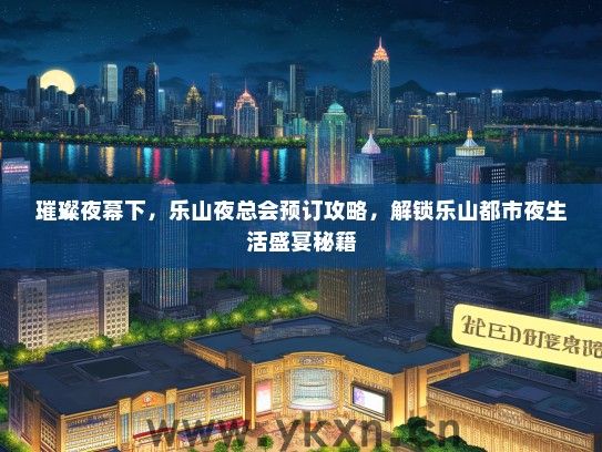璀璨夜幕下，乐山夜总会预订攻略，解锁乐山都市夜生活盛宴秘籍