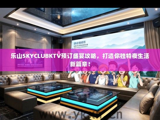 乐山SKYCLUBKTV预订盛宴攻略，打造你独特夜生活新篇章！
