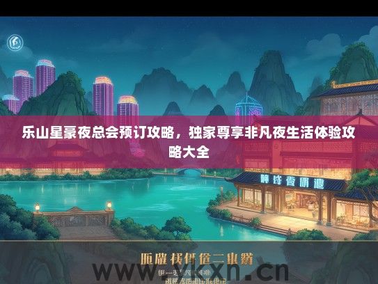乐山星豪夜总会预订攻略，独家尊享非凡夜生活体验攻略大全