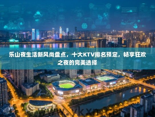 乐山夜生活新风尚盘点，十大KTV排名预定，畅享狂欢之夜的完美选择